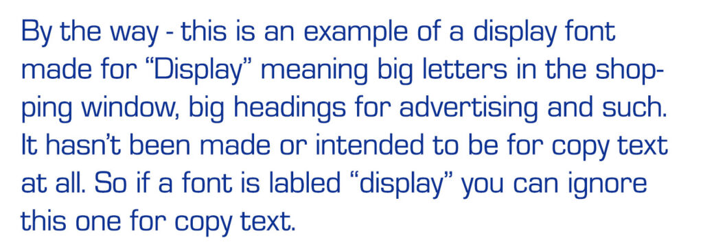 By the way - this is an example of a display font made for “Display” meaning big letters in the shopping window, big headings for advertising and such. It hasn’t been made or intended to be for copy text at all. So if a font is labled “display” you can ignore this one for copy text.